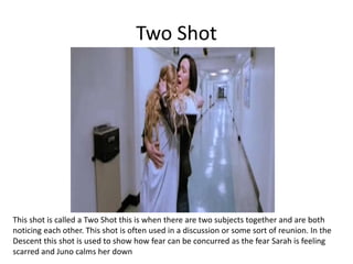 Two Shot
This shot is called a Two Shot this is when there are two subjects together and are both
noticing each other. This shot is often used in a discussion or some sort of reunion. In the
Descent this shot is used to show how fear can be concurred as the fear Sarah is feeling
scarred and Juno calms her down
 