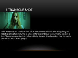 6.TROMBONE SHOT
This is an example of a Trombone Shot. This is done whenever a bad situation is happening and
made to give the effect mostly that its getting further away and never ending, the only exclusion is
Jaws. These shots generally show the fear within the character it has focused on. Here it is used to
show Sarah’s fear of what’s going on.
 