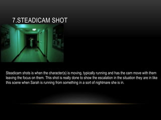 7.STEADICAM SHOT
Steadicam shots is when the character(s) is moving, typically running and has the cam move with them
leaving the focus on them. This shot is really done to show the escalation in the situation they are in like
this scene when Sarah is running from something in a sort of nightmare she is in.
 