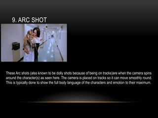 9. ARC SHOT
These Arc shots (also known to be dolly shots because of being on tracks)are when the camera spins
around the character(s) as seen here. The camera is placed on tracks so it can move smoothly round.
This is typically done to show the full body language of the characters and emotion to their maximum.
 