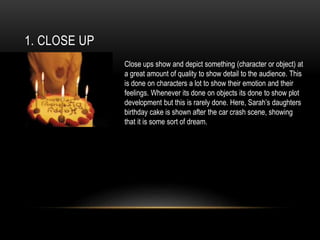 1. CLOSE UP
Close ups show and depict something (character or object) at
a great amount of quality to show detail to the audience. This
is done on characters a lot to show their emotion and their
feelings. Whenever its done on objects its done to show plot
development but this is rarely done. Here, Sarah’s daughters
birthday cake is shown after the car crash scene, showing
that it is some sort of dream.
 