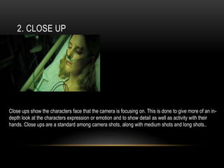 2. CLOSE UP
Close ups show the characters face that the camera is focusing on. This is done to give more of an in-
depth look at the characters expression or emotion and to show detail as well as activity with their
hands. Close ups are a standard among camera shots, along with medium shots and long shots..
 