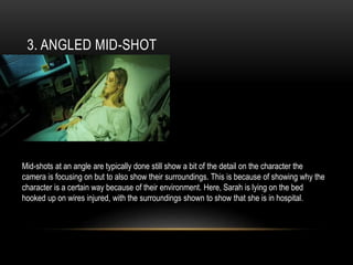 3. ANGLED MID-SHOT
Mid-shots at an angle are typically done still show a bit of the detail on the character the
camera is focusing on but to also show their surroundings. This is because of showing why the
character is a certain way because of their environment. Here, Sarah is lying on the bed
hooked up on wires injured, with the surroundings shown to show that she is in hospital.
 