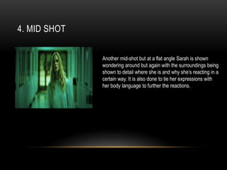 4. MID SHOT
Another mid-shot but at a flat angle Sarah is shown
wondering around but again with the surroundings being
shown to detail where she is and why she’s reacting in a
certain way. It is also done to tie her expressions with
her body language to further the reactions.
 