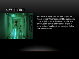 5. WIDE SHOT
Also known as a long shot, it is done to show the
relation between the characters and the surroundings
or just to depict multiple characters. Here the wide
shot is used to show even more of the hospital to
give a feeling of how large it is or even down to how
dark her nightmare is.
 