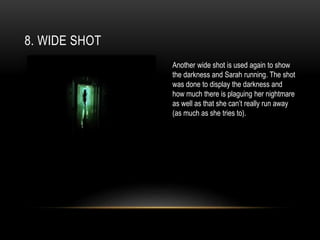 8. WIDE SHOT
Another wide shot is used again to show
the darkness and Sarah running. The shot
was done to display the darkness and
how much there is plaguing her nightmare
as well as that she can’t really run away
(as much as she tries to).
 