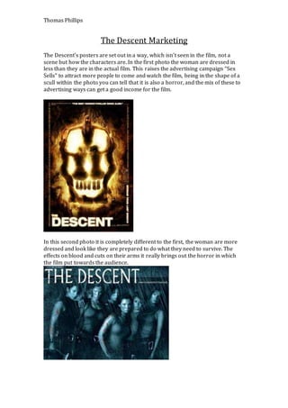 Thomas Phillips
The Descent Marketing
The Descent’s posters are set out in a way, which isn’t seen in the film, not a
scene but how the characters are. In the first photo the woman are dressed in
less than they are in the actual film. This raises the advertising campaign “Sex
Sells” to attract more people to come and watch the film, being in the shape of a
scull within the photo you can tell that it is also a horror, and the mix of these to
advertising ways can get a good income for the film.
In this second photo it is completely different to the first, the woman are more
dressed and look like they are prepared to do what they need to survive. The
effects on blood and cuts on their arms it really brings out the horror in which
the film put towards the audience.
 