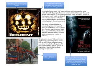 In this industry the poster is an important factor in promoting a film to the
public. This tells the people who see the poster what the film may be about and
what to expect. First of all controversy surrounds one of the original posters of
The Descent, which had to be changed
as it had close reference to the 7/11
attacks which took place in London on
a bus which had a Descent poster on it.
One poster includes the six girls
conjoined together to form a skull
figure/shape. By doing so it creates an
idea that there is an element of death
that is apart of this film. Also the title
is written in bold to make it stand out
to anyone passing by a poster or
billboard.
The alternative poster/billboard tries to
stay basic by just showing a black poster
with the face of Sarah and a mysterious
quote describing the film. They also sell it
by promoting the fact that the director of
Dog Soldiers ‘Neil Marshall’ is also in a
directing role in this film.
7/11 ATTACKS
A Skull shape made from girls
bodies.
On the edge of the skull
formation you might be able
to spot each of the girls faces.
The use of a distorted image of a
Crawler leaves suspense to the
audience on what exactly one
looks, prompting them to go and
watch the film.
 