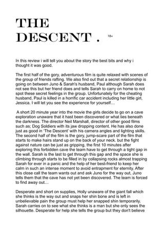 The
Descent .
In this review i will tell you about the story the best bits and why i
thought it was good.
The first half of the gory, adventurous film is quite relaxed with scenes of
the group of friends rafting. We also find out that a secret relationship is
going on between Juno & Sarah's husband, Paul although Sarah does
not see this but her friend does and tells Sarah to carry on home to not
spot these secret feelings in the group. Unfortunately for the cheating
husband, Paul is killed in a horrific car accident including her little girl,
Jessica. I will let you see the experience for yourself…
A short 20 minute year into the movie the girls decide to go on a cave
exploration unaware that it hast been discovered or what lies beneath
the darkness. The director Neil Marshall, director of other good films
such as; Dog Soldiers with its jaw dropping content. He has also done
just as good in ‘The Descent’ with his camera angles and lighting skills.
The second half of the film is the gory, jump-scare part of the film that
starts to make hairs stand up on the back of your neck. but the fight
against nature can be just as gripping, the first 10 minutes after
exploring this forbidden cave the team have to get through a tight gap in
the wall. Sarah is the last to get through this gap and the space she is
climbing through starts to be filled in by collapsing rocks almost trapping
Sarah for ever in a panic and the help of her best-friend to keep her
calm in such an intense moment to avoid entrapment for eternity. After
this close call the team wants out and ask Juno for the way out, Juno
tells them that the cave has not yet been discovered. The team is forced
to find away out…
Desperate and short on supplies, Holly unaware of the giant fall which
she thinks is the way out and snaps her shin bone and is left in
unbelievable pain the group must help her snapped shin temporarily.
Sarah carries on to see what she thinks is a man but she only sees the
silhouette. Desperate for help she tells the group but they don't believe
18+
 