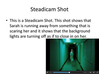Steadicam Shot 
• This is a Steadicam Shot. This shot shows that 
Sarah is running away from something that is 
scaring her and it shows that the background 
lights are turning off as if to close in on her. 
 