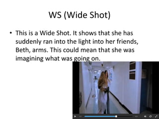WS (Wide Shot) 
• This is a Wide Shot. It shows that she has 
suddenly ran into the light into her friends, 
Beth, arms. This could mean that she was 
imagining what was going on. 
 