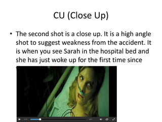 CU (Close Up) 
• The second shot is a close up. It is a high angle 
shot to suggest weakness from the accident. It 
is when you see Sarah in the hospital bed and 
she has just woke up for the first time since 
the accident. 
 