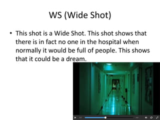 WS (Wide Shot) 
• This shot is a Wide Shot. This shot shows that 
there is in fact no one in the hospital when 
normally it would be full of people. This shows 
that it could be a dream. 
 