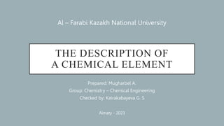 THE DESCRIPTION OF
A CHEMICAL ELEMENT
Prepared: Mugharbel A.
Group: Chemistry – Chemical Engineering
Checked by: Kairakabayeva G. S
Al – Farabi Kazakh National University
Almaty - 2023
 