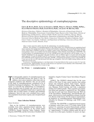 HE demographic patterns of craniopharyngioma are
not well described because the tumor is rare. In
addition, most cancer registries collect data only on
malignant conditions and, therefore, they are not useful
in the study of craniopharyngioma, considered to be of
borderline histological malignancy. The objective of this
report is to describe the epidemiology of craniopharyn-
gioma. Incidence rates by gender, age, and race were cal-
culated from three population-based cancer registries that
include data on brain tumors of benign and borderline
malignancy. Survival rates were estimated from a pedi-
atric population-based tumor registry and a hospital-based
registry.
Data Collection Methods
Tumor Incidence
Data on the incidence of craniopharyngioma were
available from three population-based registries: the
Central Brain Tumor Registry of the United States
(CBTRUS), Greater Delaware Valley Pediatric Tumor
Registry (GDVPTR), and the University of Southern Cali-
fornia/Los Angeles County Cancer Surveillance Program
(CSP).
CBTRUS. The CBTRUS obtained data for the years
1990 to 1993 from 10 state cancer registries that catalog
benign and malignant primary brain tumors: Arizona,
Colorado, Connecticut, Delaware, Idaho, Maine, Minne-
sota, Montana, North Carolina, and Utah, a population
totaling 26.8 million people.6
These registries are popula-
tion based and reporting is required by law. The popula-
tion data for each state were obtained from the Web site
of the Surveillance, Epidemiology, and End Results pro-
gram, which receives yearly population estimates from the
U.S. Bureau of the Census. For the analyses reported here,
all diagnoses of craniopharyngioma (International Clas-
sification for Diseases of Oncology code 935011
) were
included.
GDVPTR. The GDVPTR is a population-based registry
of pediatric cancer that covers a 31-county region in the
eastern U.S. consisting of eastern Pennsylvania, southern
New Jersey, Delaware, and one northern Maryland coun-
ty.9
Approximately 1.8 million children under the age of
15 years live in the region. Incidents of cancers are regis-
J. Neurosurg. / Volume 89 / October, 1998
J Neurosurg 89:547–551, 1998
The descriptive epidemiology of craniopharyngioma
GRETA R. BUNIN, PH.D., TANYA S. SURAWICZ, M.P.H., PHILIP A. WITMAN, M.P.H., M.PHIL.,
SUSAN PRESTON-MARTIN, PH.D., FAITH DAVIS, PH.D., AND JANET M. BRUNER, M.D.
Division of Oncology, Children’s Hospital of Philadelphia, University of Pennsylvania School of
Medicine, Philadelphia, Pennsylvania; Central Brain Tumor Registry of the United States, Division of
Epidemiology and Biostatistics, School of Public Health, University of Illinois, Chicago, Illinois;
Division of Chronic Disease Epidemiology, Department of Epidemiology and Public Health, Yale
University School of Medicine, New Haven, Connecticut; University of Southern California, Norris
Cancer Center, Los Angeles, California; and Department of Pathology, University of Texas, M.D.
Anderson Cancer Center, Houston, Texas
Object. In this report the authors describe the epidemiology of craniopharyngioma.
Methods. The incidence of craniopharyngioma in the United States was estimated from two population-based
cancer registries that include brain tumors of benign and borderline malignancy: the Central Brain Tumor Registry
of the United States (CBTRUS) and the Los Angeles county Cancer Surveillance Program. Information on addi-
tional pediatric tumors was available from the Greater Delaware Valley Pediatric Tumor Registry (GDVPTR). The
overall incidence of craniopharyngioma was 0.13 per 100,000 person years and did not vary by gender or race. A
bimodal distribution by age was noted with peak incidence rates in children (aged 5–14 years) and among older
adults (aged 65–74 years in CBTRUS and 50–74 years in Los Angeles county). Survival information was available
from GDVPTR and the National Cancer Data Base (NCDB), a hospital-based reporting system. In the NCDB, the
5-year survival rate was 80% and decreased with older age at diagnosis. Survival is higher among children and has
improved in recent years.
Conclusions. Craniopharyngioma is a rare brain tumor of uncertain behavior that occurs at a rate of 1.3 per mil-
lion person years. Approximately 338 cases of this disease are expected to occur annually in the United States, with
96 occurring in children from 0 to 14 years of age.
KEY WORDS • craniopharyngioma • incidence • survival
T
547
 