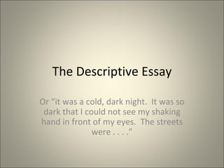 The Descriptive Essay Or “it was a cold, dark night.  It was so dark that I could not see my shaking hand in front of my eyes.  The streets were . . . .” 