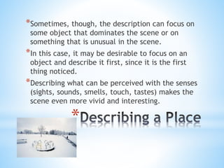 *Sometimes, though, the description can focus on 
some object that dominates the scene or on 
something that is unusual in the scene. 
*In this case, it may be desirable to focus on an 
object and describe it first, since it is the first 
thing noticed. 
*Describing what can be perceived with the senses 
(sights, sounds, smells, touch, tastes) makes the 
scene even more vivid and interesting. 
* 
 