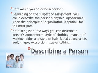*How would you describe a person? 
*Depending on the subject or assignment, you 
could describe the person’s physical appearance, 
since the principle of organization is spatial, for 
the most part. 
*Here are just a few ways you can describe a 
person’s appearance: style of clothing, manner of 
walking, color and style of hair, facial appearance, 
body shape, expression, way of talking. 
* 
 
