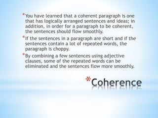 *You have learned that a coherent paragraph is one 
that has logically arranged sentences and ideas; in 
addition, in order for a paragraph to be coherent, 
the sentences should flow smoothly. 
*If the sentences in a paragraph are short and if the 
sentences contain a lot of repeated words, the 
paragraph is choppy. 
*By combining a few sentences using adjective 
clauses, some of the repeated words can be 
eliminated and the sentences flow more smoothly. 
* 
 
