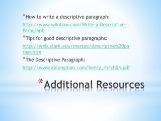 *How to write a descriptive paragraph: 
http://www.wikihow.com/Write-a-Descriptive- 
Paragraph 
*Tips for good descriptive paragraphs: 
http://web.clark.edu/martpe/descriptive%20pa 
ragr.htm 
*The Descriptive Paragraph: 
http://www.ablongman.com/henry_rh/ch04.pdf 
* 
