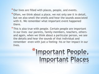 *Our lives are filled with places, people, and events. 
*Often, we think about a place, we not only see it in detail, 
but we also smell the smells and hear the sounds associated 
with it. We remember what important event happened 
there. 
*This is also true with people. Certain people are important 
in our lives –our parents, family members, teachers, others– 
and again, when we think about a particular person, we see 
the details and hear the sounds of that individual and 
remember –even with just a feeling- his or her impact in our 
lives. 
* 
 