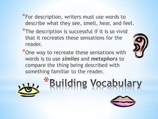*For description, writers must use words to 
describe what they see, smell, hear, and feel. 
*The description is successful if it is so vivid 
that it recreates these sensations for the 
reader. 
*One way to recreate these sensations with 
words is to use similes and metaphors to 
compare the thing being described with 
something familiar to the reader. 
* 
 