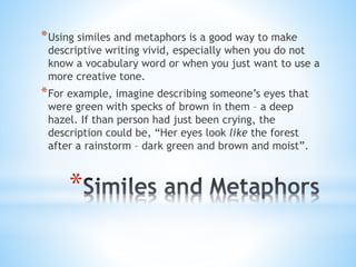 *Using similes and metaphors is a good way to make 
descriptive writing vivid, especially when you do not 
know a vocabulary word or when you just want to use a 
more creative tone. 
*For example, imagine describing someone’s eyes that 
were green with specks of brown in them – a deep 
hazel. If than person had just been crying, the 
description could be, “Her eyes look like the forest 
after a rainstorm – dark green and brown and moist”. 
* 
 