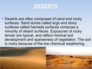 DESERTS

Deserts are often composed of sand and rocky
surfaces. Sand dunes called ergs and stony
surfaces called hamada surfaces compose a
minority of desert surfaces. Exposures of rocky
terrain are typical, and reflect minimal soil
development and sparseness of vegetation. The soil
is rocky because of the low chemical weathering.
 
