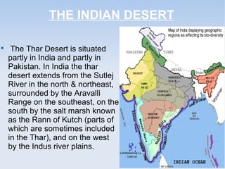 THE INDIAN DESERT

The Thar Desert is situated
partly in India and partly in
Pakistan. In India the thar
desert extends from the Sutlej
River in the north & northeast,
surrounded by the Aravalli
Range on the southeast, on the
south by the salt marsh known
as the Rann of Kutch (parts of
which are sometimes included
in the Thar), and on the west
by the Indus river plains.
 