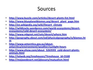 Sources
•
•
•
•
•
•
•
•

•
•

http://www.buzzle.com/articles/desert-plants-list.html
http://www.blueplanetbiomes.org/desert_plant_page.htm
http://en.wikipedia.org/wiki/Desert_climate
http://wildtracks.wordpress.com/world-ecosystems/desertecosystems/cold-desert-ecosystem/
http://www.mbgnet.net/sets/desert/where.htm
http://geography.about.com/od/physicalgeography/a/biomes.ht
m
http://www.antarctica.gov.au/aboutantarctica/environment/weather/sunlight-hours
http://www.ehow.com/about_5263593_cold-desert-plantsanimals.html
http://tolweb.org/treehouses/?treehouse_id=3168
http://mojavedesert.net/glossary/mutualism.html

 