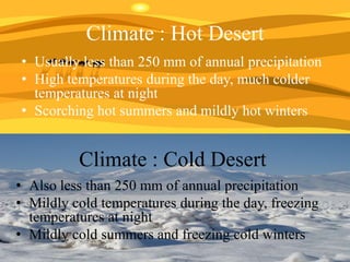 Climate : Hot Desert
• Usually less than 250 mm of annual precipitation
• High temperatures during the day, much colder
temperatures at night
• Scorching hot summers and mildly hot winters

Climate : Cold Desert
• Also less than 250 mm of annual precipitation
• Mildly cold temperatures during the day, freezing
temperatures at night
• Mildly cold summers and freezing cold winters

 