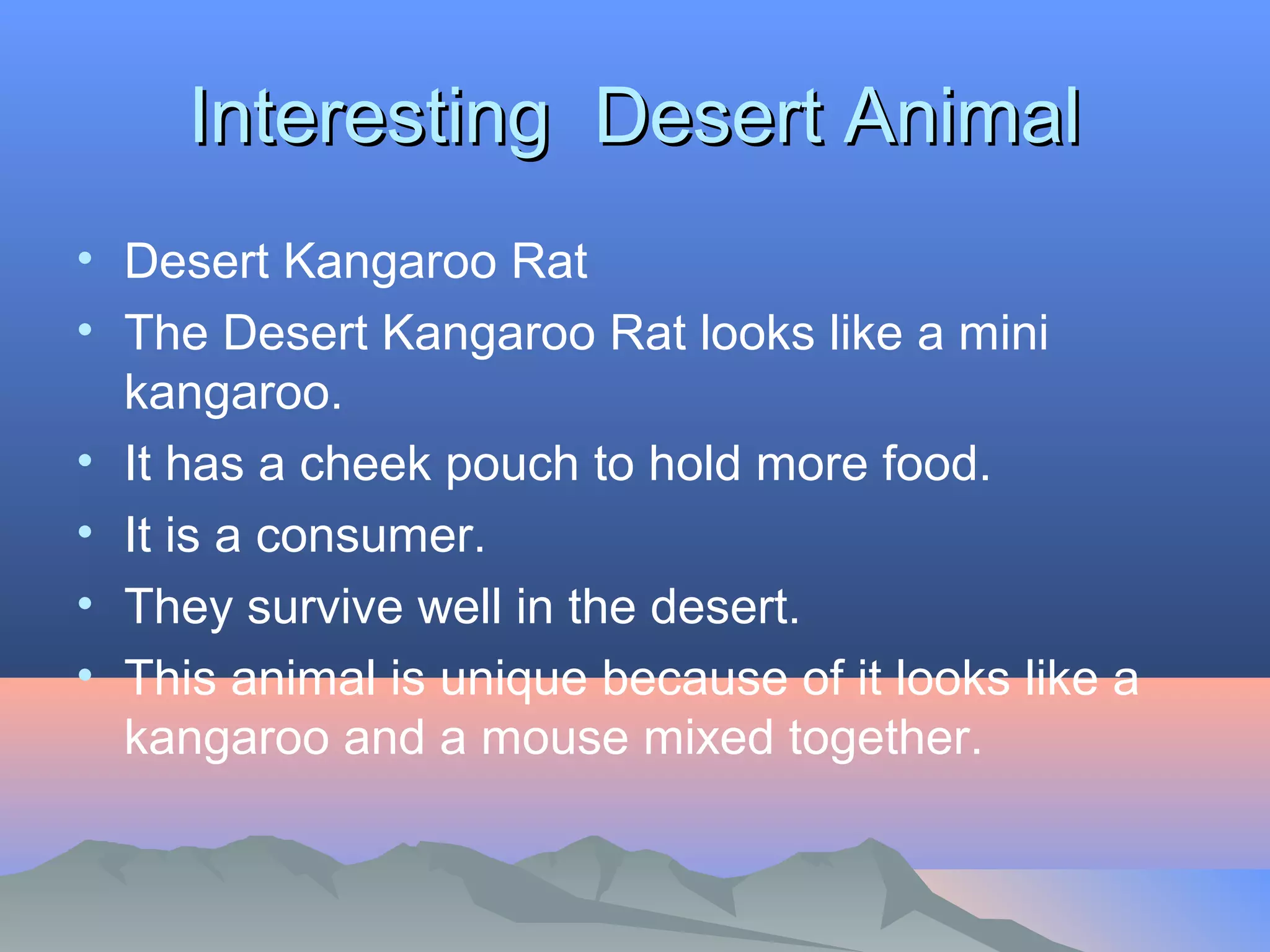 IInntteerreessttiinngg DDeesseerrtt AAnniimmaall 
• Desert Kangaroo Rat 
• The Desert Kangaroo Rat looks like a mini 
kangaroo. 
• It has a cheek pouch to hold more food. 
• It is a consumer. 
• They survive well in the desert. 
• This animal is unique because of it looks like a 
kangaroo and a mouse mixed together. 
 