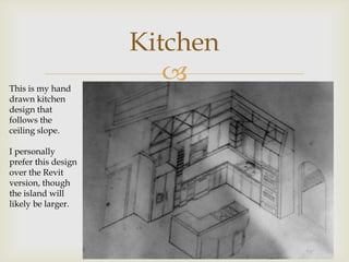 Kitchen
This is my hand
                        
drawn kitchen
design that
follows the
ceiling slope.

I personally
prefer this design
over the Revit
version, though
the island will
likely be larger.
 