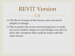 REVIT Version
               
 The Revit Version of this house came out much
  simpler in design.
 This is partly due to me not knowing how to make
  my own window shapes or roof designs, but also to
  show the variations that could be made with the
  same layout.
 