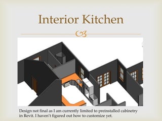 Interior Kitchen
                 




Design not final as I am currently limited to preinstalled cabinetry
in Revit. I haven’t figured out how to customize yet.
 