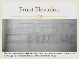 Front Elevation
                        




The front elevation will likely be brick or stucco. It features a series of dormers to
allow light into the rooms located in the center of the house
 