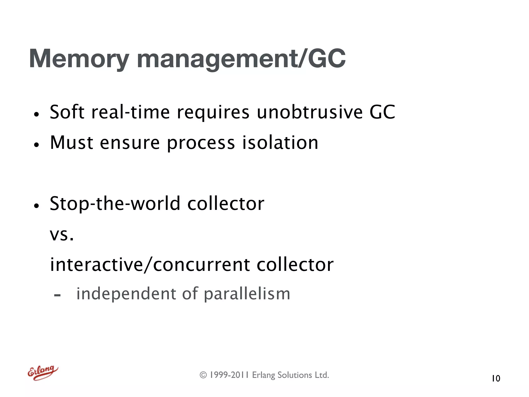 Memory management/GC

• Soft real-time requires unobtrusive GC
• Must ensure process isolation
• Stop-the-world collector
  vs.
  interactive/concurrent collector
  -     independent of parallelism



                      © 1999-2011 Erlang Solutions Ltd.   10
 