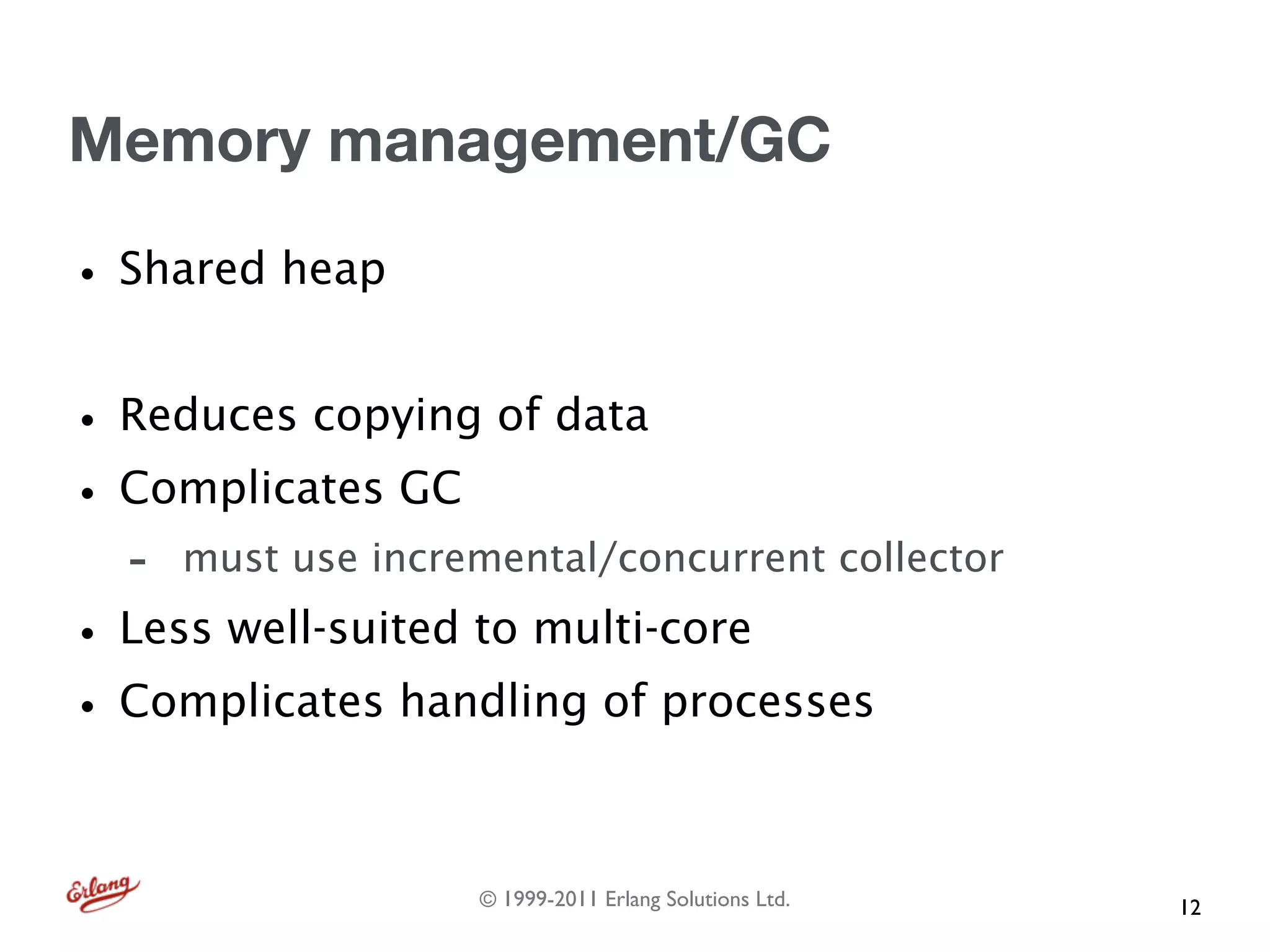 Memory management/GC

• Shared heap
• Reduces copying of data
• Complicates GC
  -   must use incremental/concurrent collector

• Less well-suited to multi-core
• Complicates handling of processes

                    © 1999-2011 Erlang Solutions Ltd.   12
 