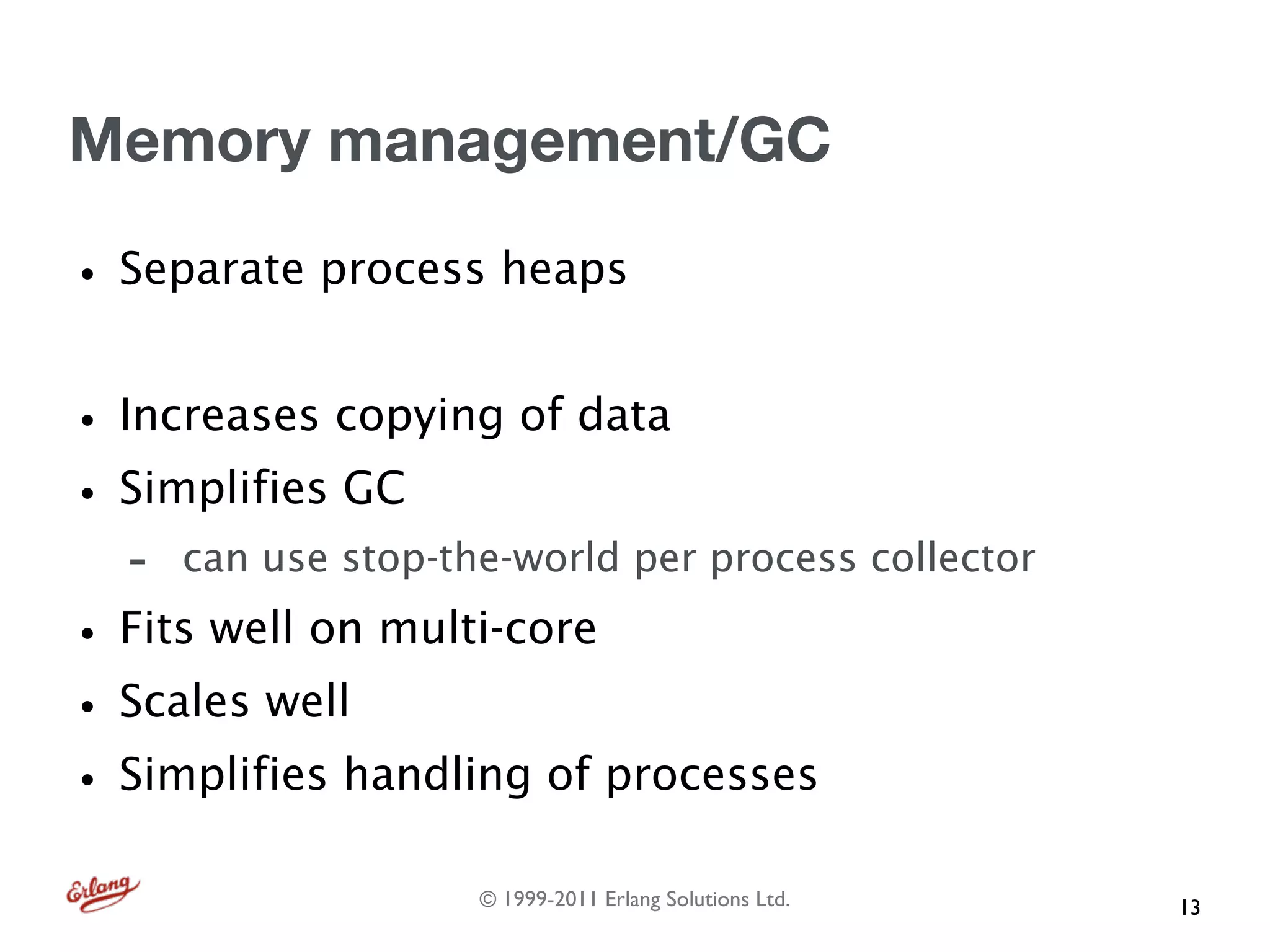 Memory management/GC

• Separate process heaps
• Increases copying of data
• Simplifies GC
  -   can use stop-the-world per process collector

• Fits well on multi-core
• Scales well
• Simplifies handling of processes
                     © 1999-2011 Erlang Solutions Ltd.   13
 