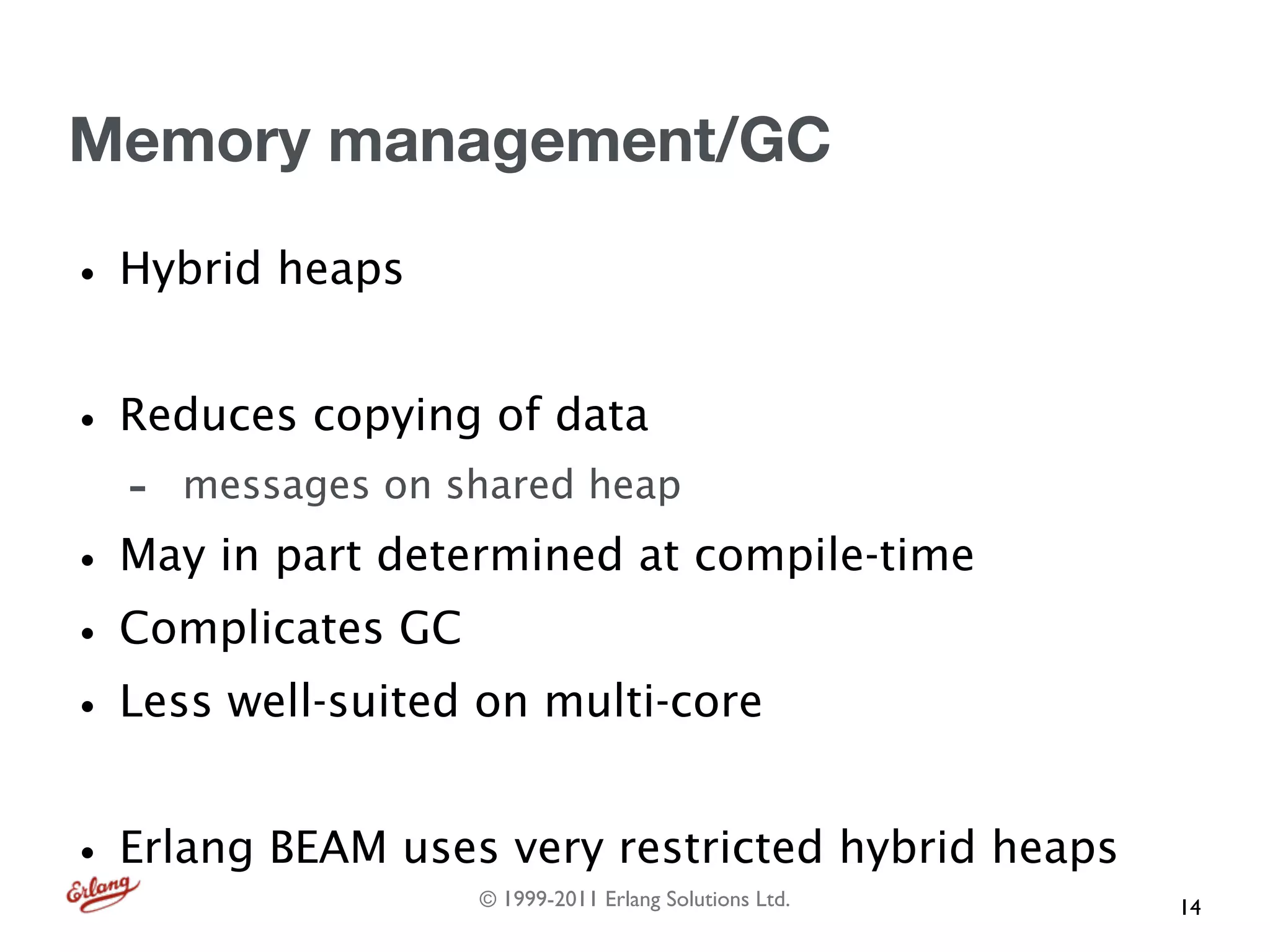 Memory management/GC

• Hybrid heaps
• Reduces copying of data
  -   messages on shared heap

• May in part determined at compile-time
• Complicates GC
• Less well-suited on multi-core
• Erlang BEAM uses very restricted hybrid heaps
                   © 1999-2011 Erlang Solutions Ltd.   14
 