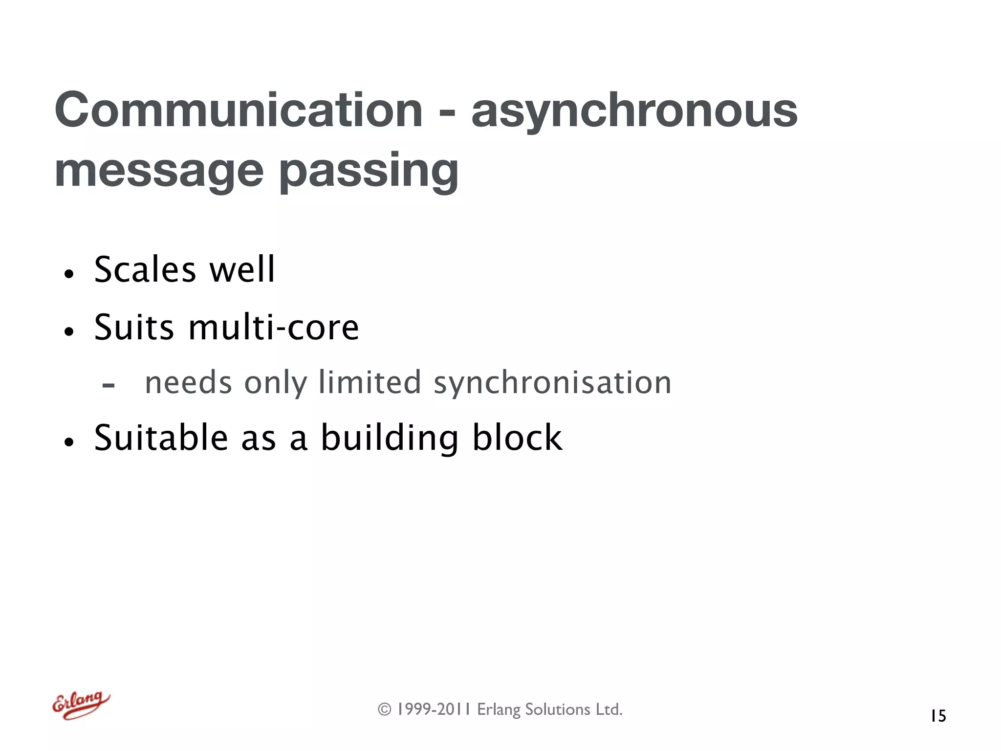 Communication - asynchronous
message passing

• Scales well
• Suits multi-core
  -   needs only limited synchronisation

• Suitable as a building block



                     © 1999-2011 Erlang Solutions Ltd.   15
 