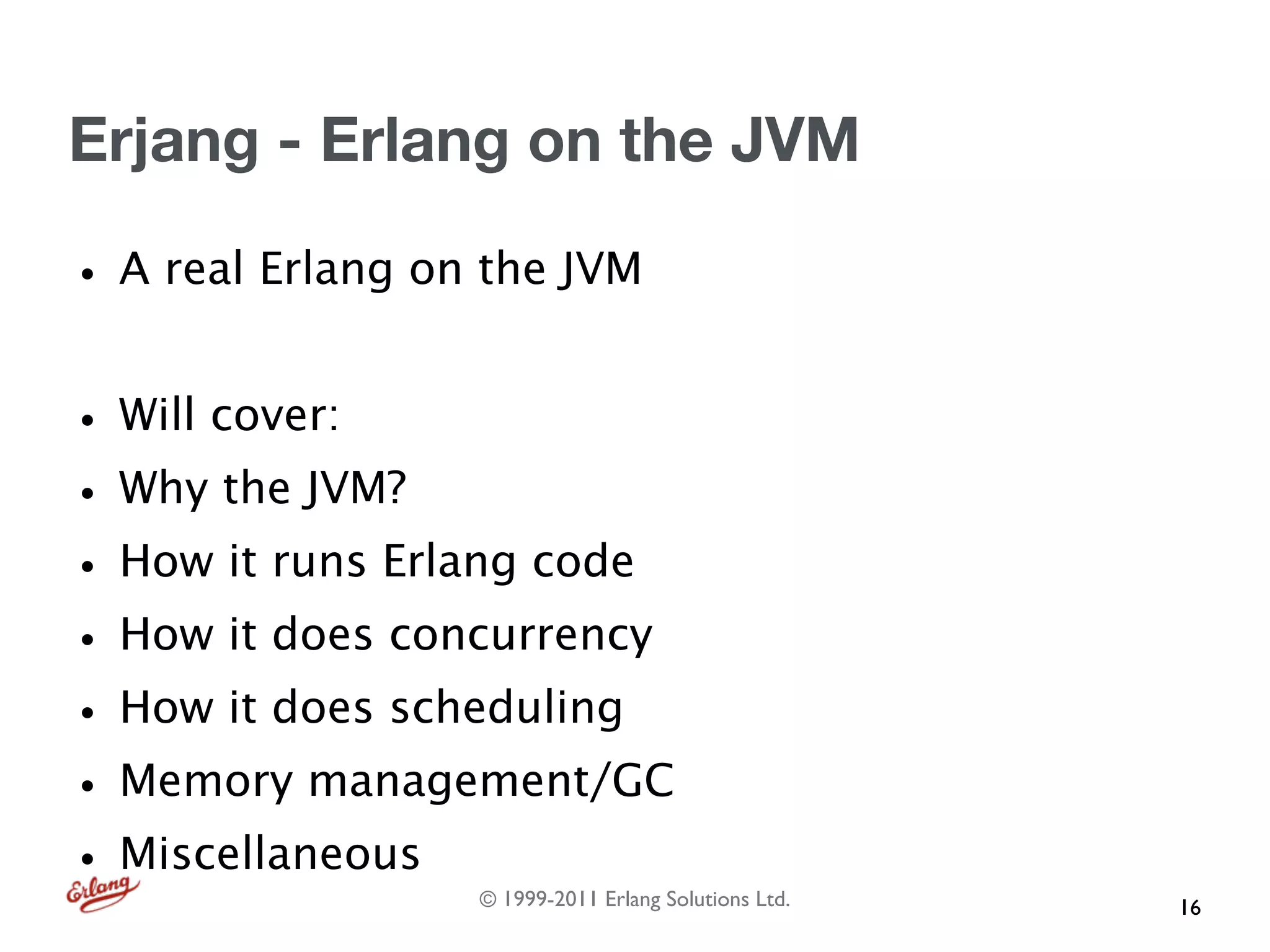 Erjang - Erlang on the JVM

• A real Erlang on the JVM
• Will cover:
• Why the JVM?
• How it runs Erlang code
• How it does concurrency
• How it does scheduling
• Memory management/GC
• Miscellaneous   © 1999-2011 Erlang Solutions Ltd.   16
 