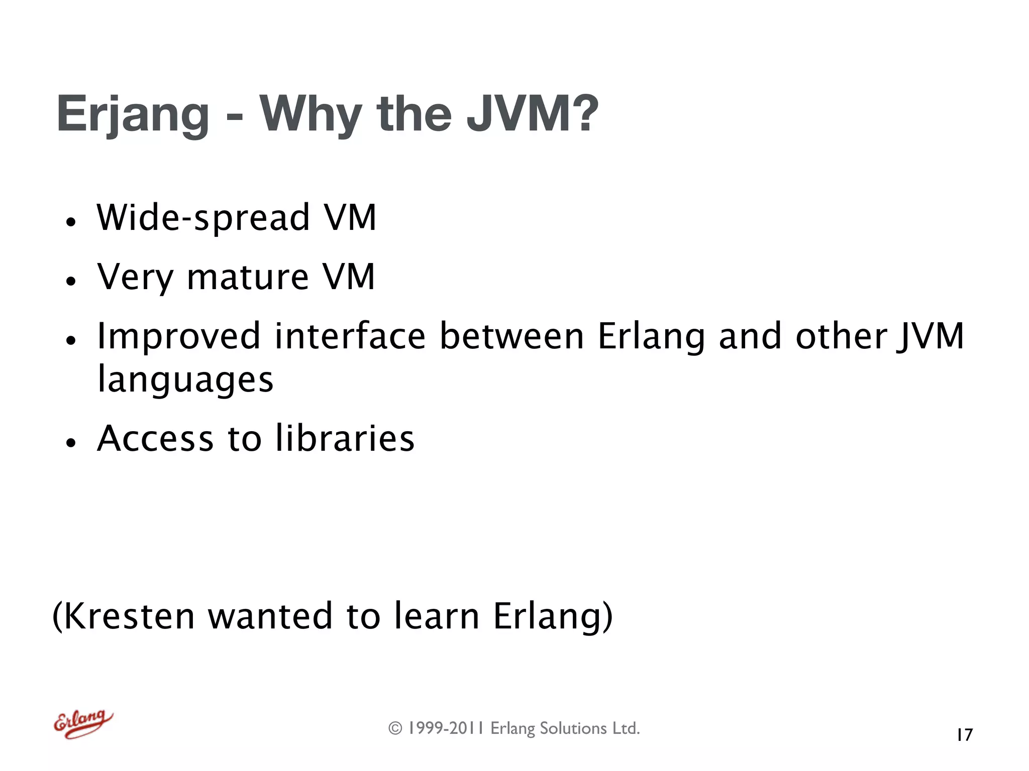 Erjang - Why the JVM?

• Wide-spread VM
• Very mature VM
• Improved interface between Erlang and other JVM
  languages
• Access to libraries

(Kresten wanted to learn Erlang)

                   © 1999-2011 Erlang Solutions Ltd.   17
 