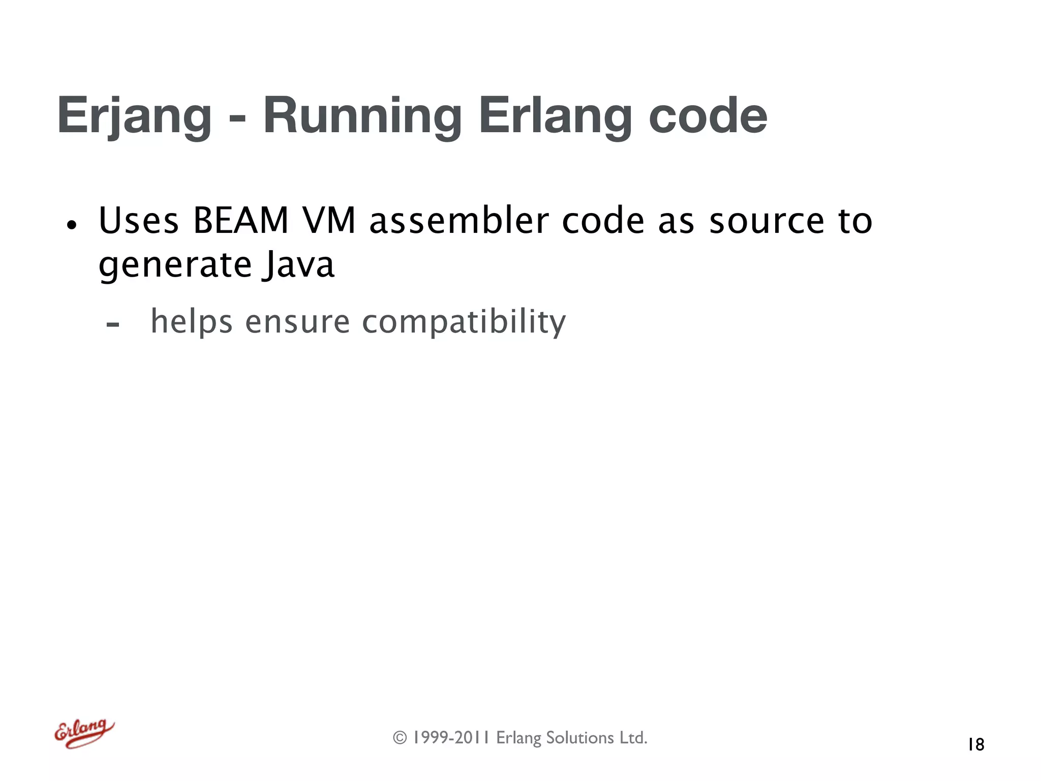 Erjang - Running Erlang code

• Uses BEAM VM assembler code as source to
  generate Java
  -   helps ensure compatibility




                     © 1999-2011 Erlang Solutions Ltd.   18
 