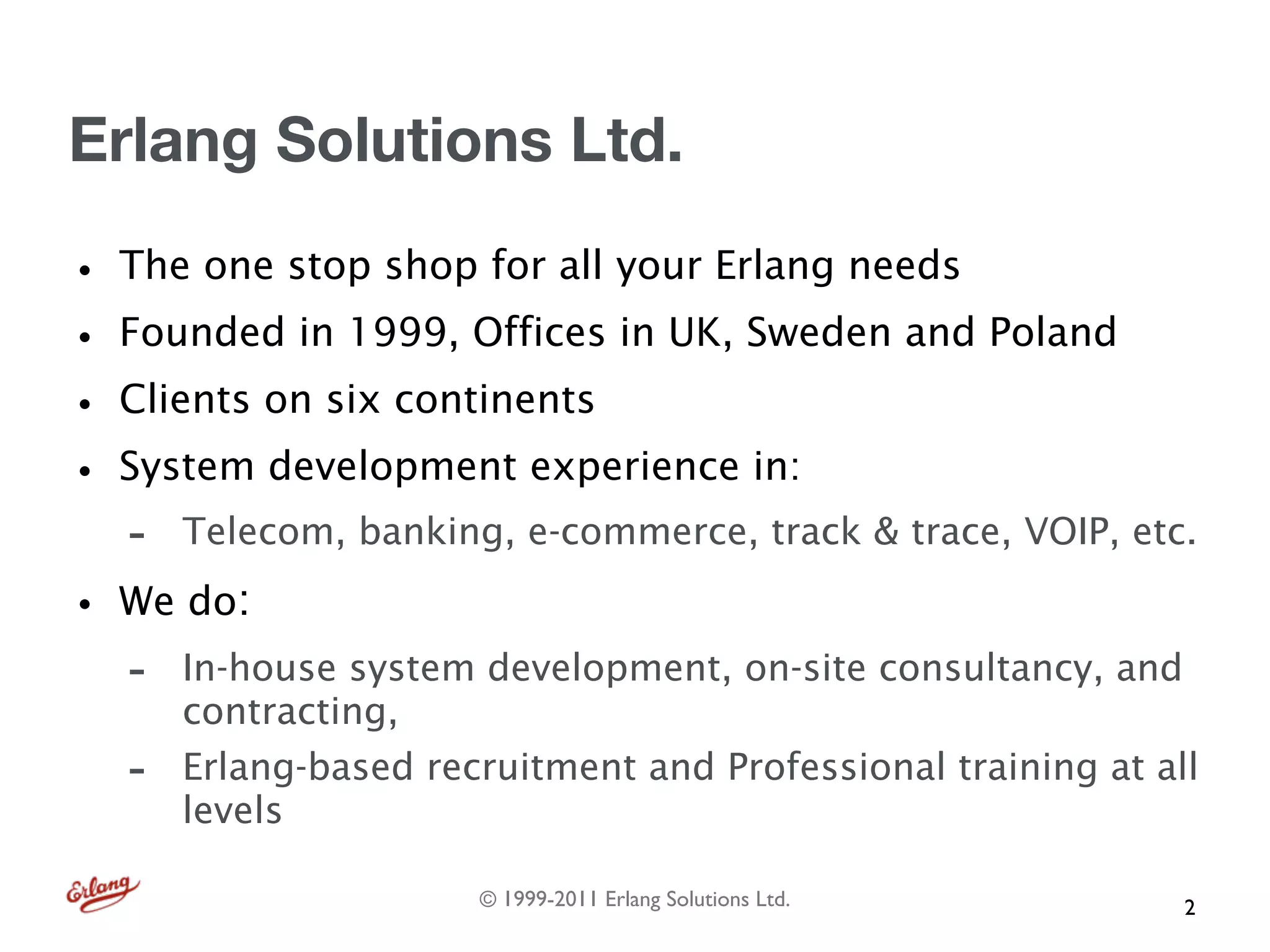 Erlang Solutions Ltd.

• The one stop shop for all your Erlang needs
• Founded in 1999, Offices in UK, Sweden and Poland
• Clients on six continents
• System development experience in:
   -   Telecom, banking, e-commerce, track & trace, VOIP, etc.

• We do:
   -   In-house system development, on-site consultancy, and
       contracting,
   -   Erlang-based recruitment and Professional training at all
       levels

                       © 1999-2011 Erlang Solutions Ltd.       2
 