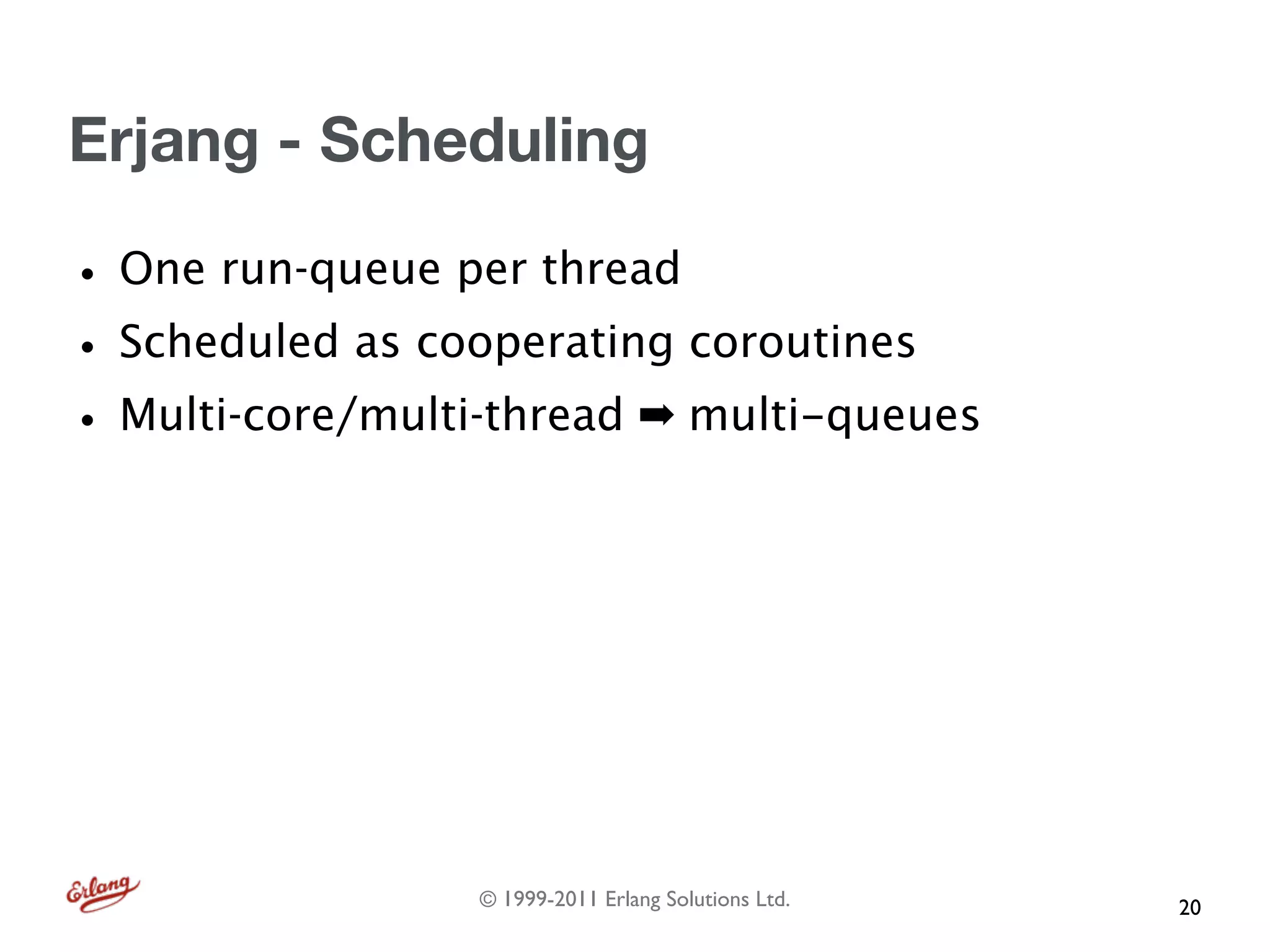 Erjang - Scheduling

• One run-queue per thread
• Scheduled as cooperating coroutines
• Multi-core/multi-thread ➡ multi-queues




                  © 1999-2011 Erlang Solutions Ltd.   20
 