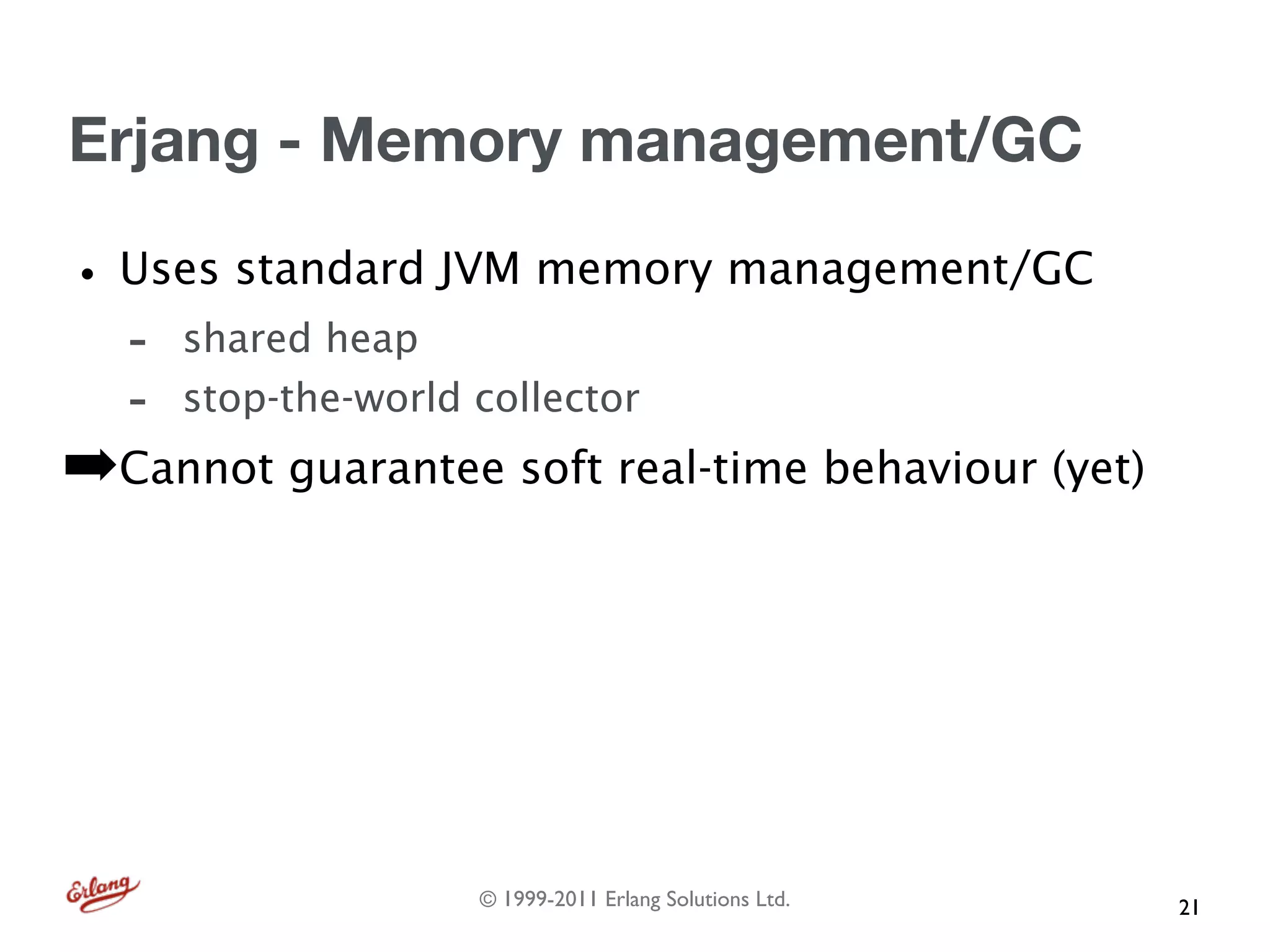 Erjang - Memory management/GC

• Uses standard JVM memory management/GC
  -   shared heap
  -   stop-the-world collector
➡Cannot guarantee soft real-time behaviour (yet)




                     © 1999-2011 Erlang Solutions Ltd.   21
 