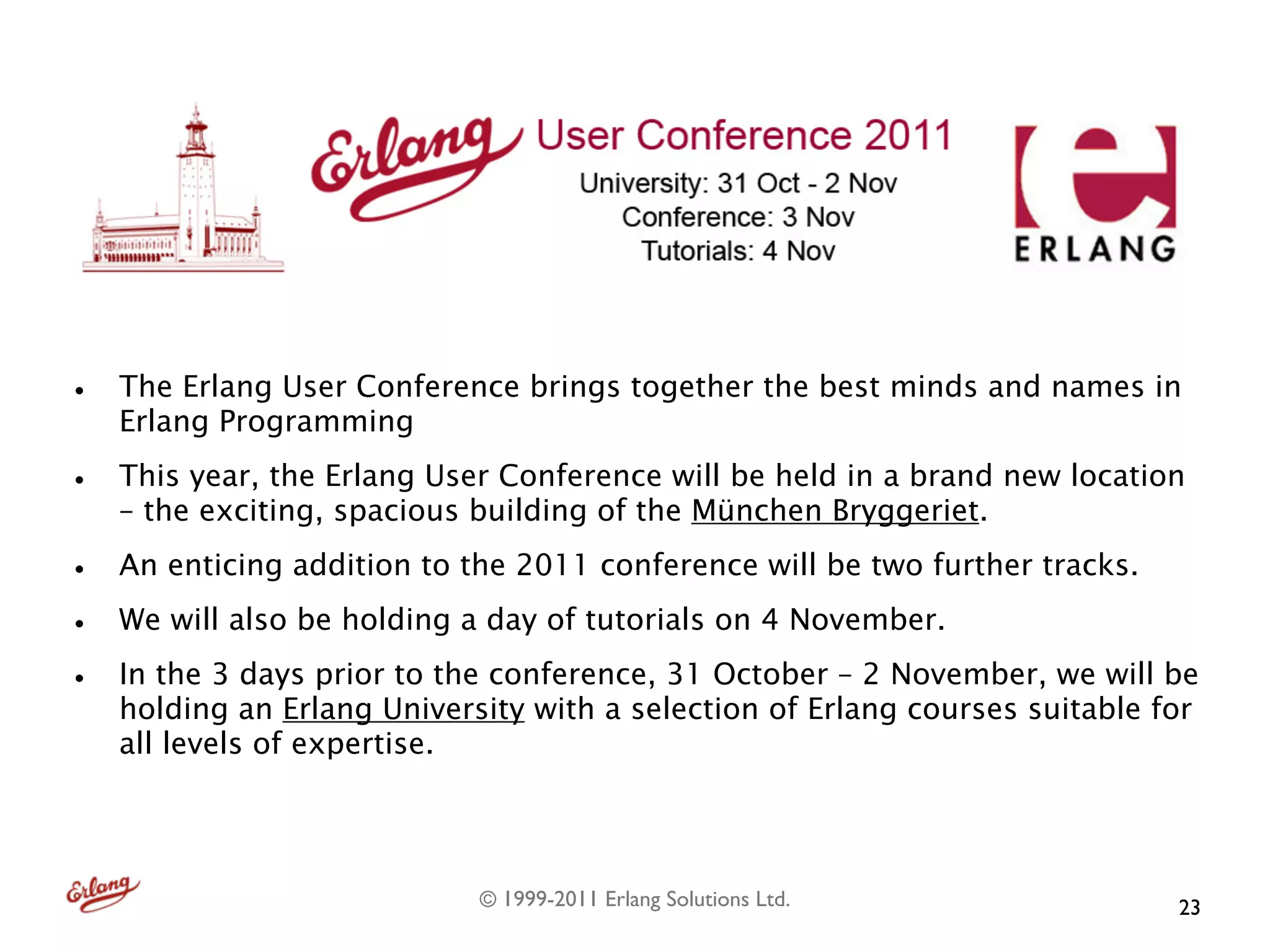 •   The Erlang User Conference brings together the best minds and names in
    Erlang Programming

•   This year, the Erlang User Conference will be held in a brand new location
    – the exciting, spacious building of the München Bryggeriet.

•   An enticing addition to the 2011 conference will be two further tracks.

•   We will also be holding a day of tutorials on 4 November.

•   In the 3 days prior to the conference, 31 October – 2 November, we will be
    holding an Erlang University with a selection of Erlang courses suitable for
    all levels of expertise.




                             © 1999-2011 Erlang Solutions Ltd.                23
 