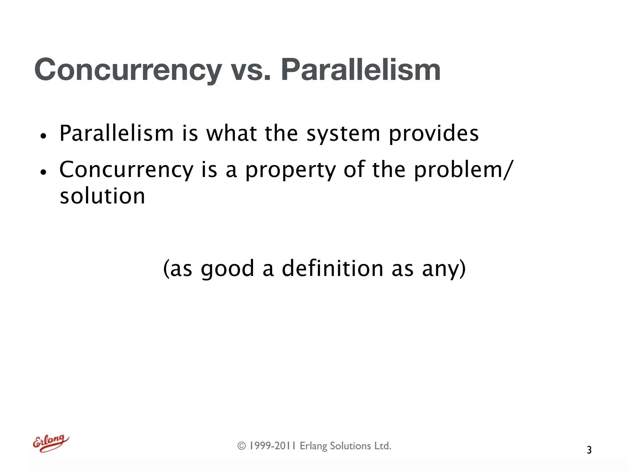 Concurrency vs. Parallelism

• Parallelism is what the system provides
• Concurrency is a property of the problem/
  solution


             (as good a definition as any)




                    © 1999-2011 Erlang Solutions Ltd.   3
 