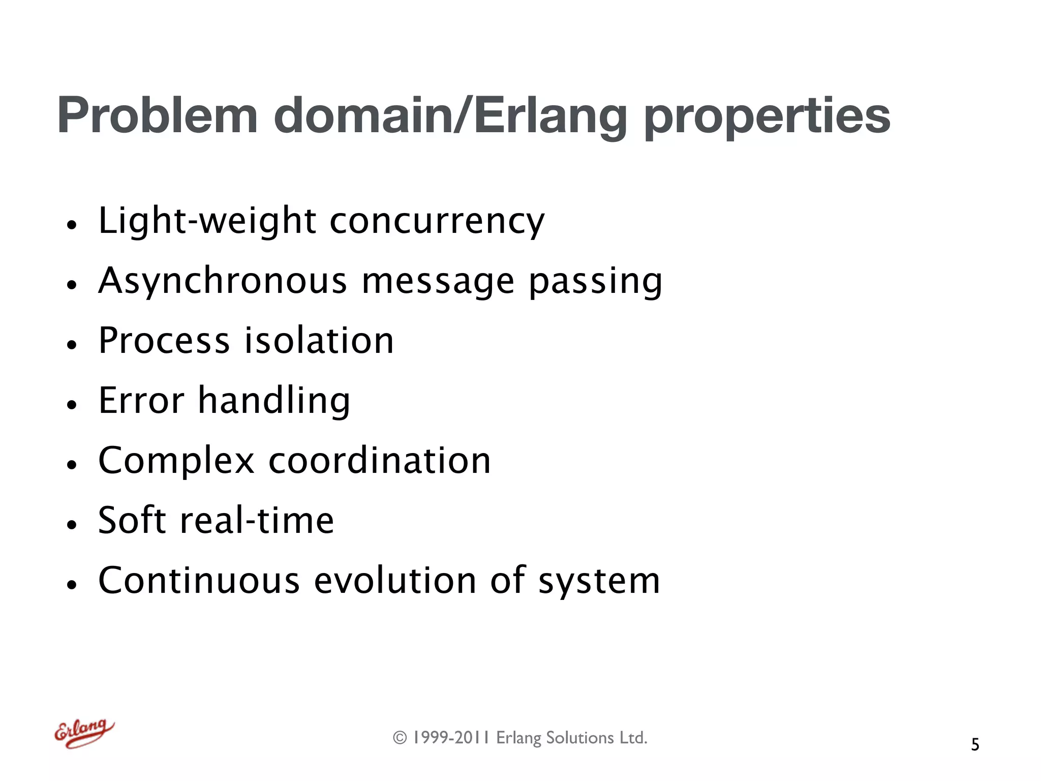 Problem domain/Erlang properties

• Light-weight concurrency
• Asynchronous message passing
• Process isolation
• Error handling
• Complex coordination
• Soft real-time
• Continuous evolution of system

                 © 1999-2011 Erlang Solutions Ltd.   5
 